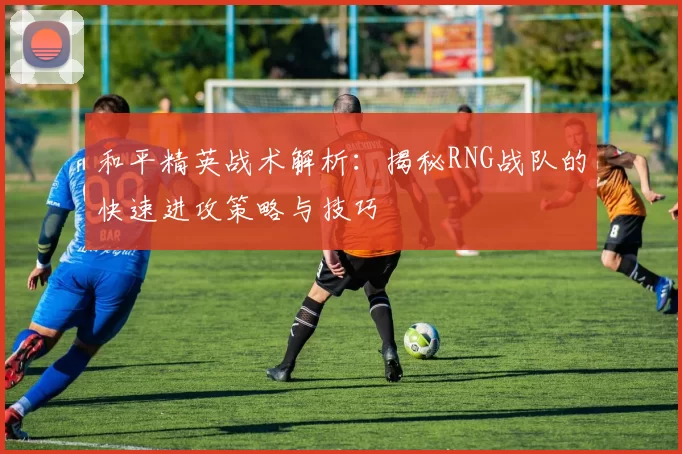 和平精英战术解析：揭秘RNG战队的快速进攻策略与技巧