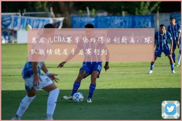 惠龙儿CBA赛季场均得分创新高，球队战绩稳居季后赛行列