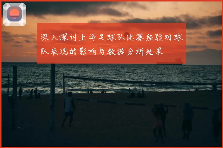 深入探讨上海足球队比赛经验对球队表现的影响与数据分析结果