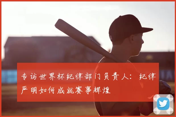 专访世界杯纪律部门负责人：纪律严明如何成就赛事辉煌