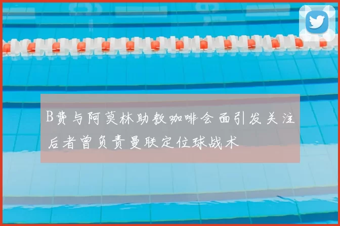 B费与阿莫林助教咖啡会面引发关注后者曾负责曼联定位球战术