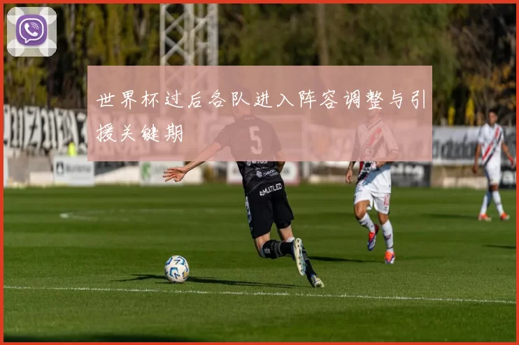 世界杯过后各队进入阵容调整与引援关键期