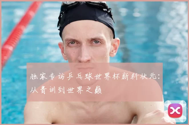 独家专访乒乓球世界杯新科状元：从青训到世界之巅