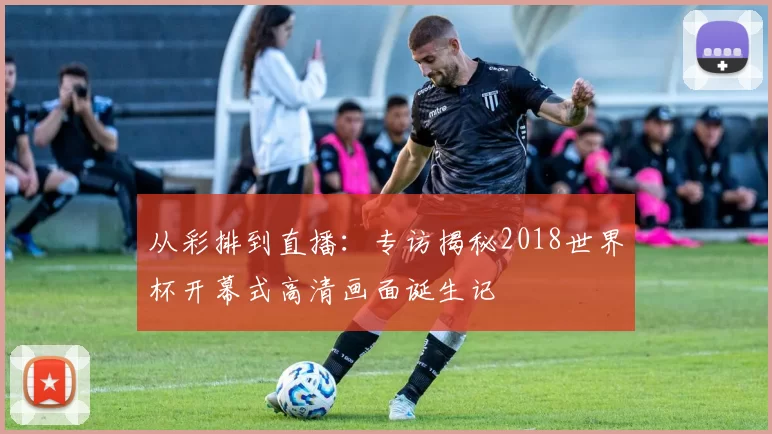 从彩排到直播:专访揭秘2018世界杯开幕式高清画面诞生记