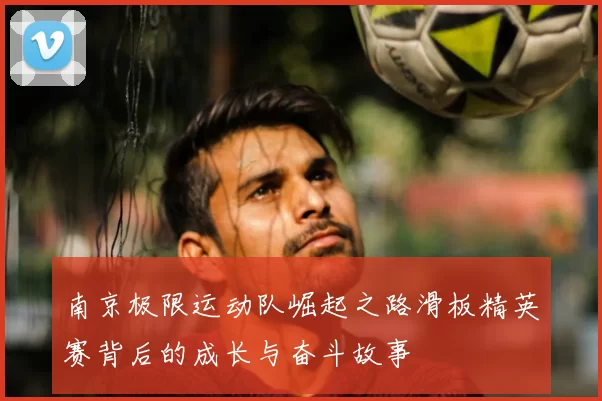 南京极限运动队崛起之路滑板精英赛背后的成长与奋斗故事