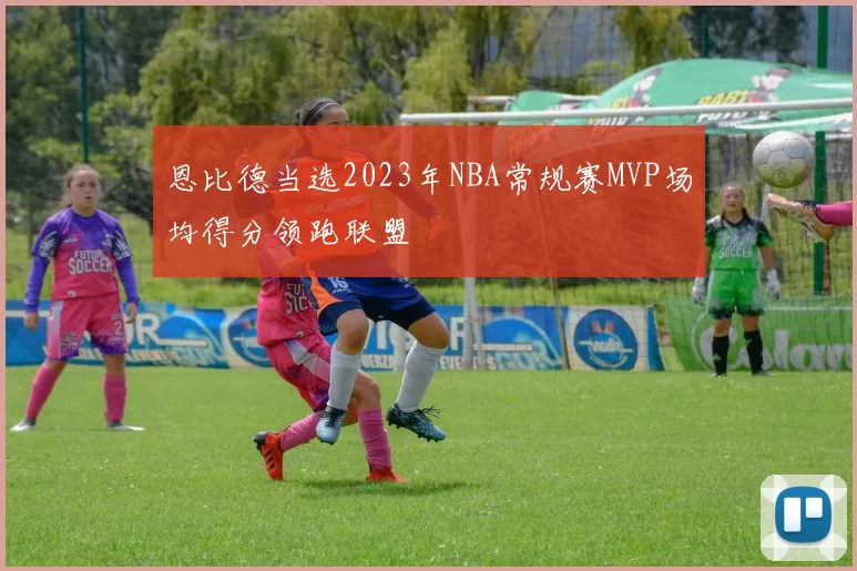恩比德当选2023年NBA常规赛MVP场均得分领跑联盟