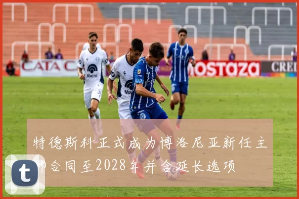 特德斯科正式成为博洛尼亚新任主帅合同至2028年并含延长选项