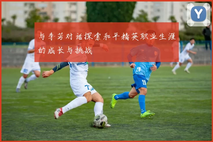 与李芳对话探索和平精英职业生涯的成长与挑战