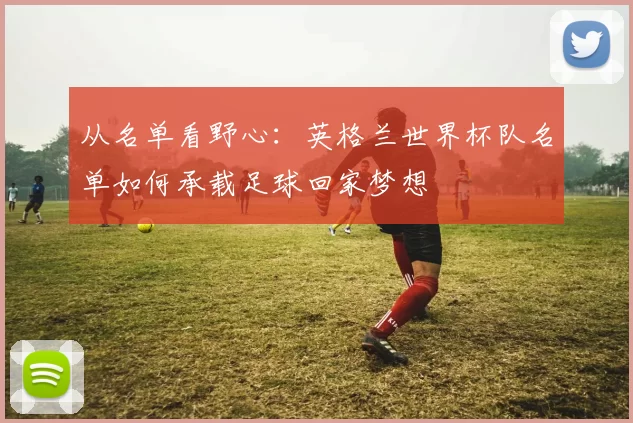 从名单看野心：英格兰世界杯队名单如何承载足球回家梦想