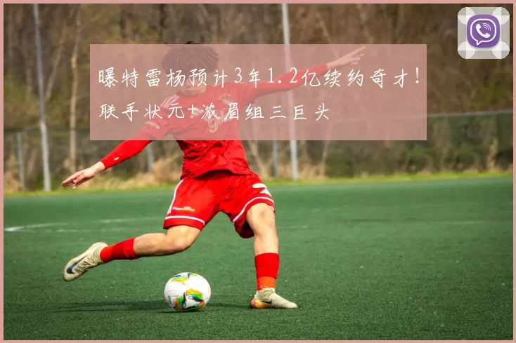 曝特雷杨预计3年1.2亿续约奇才！联手状元+浓眉组三巨头