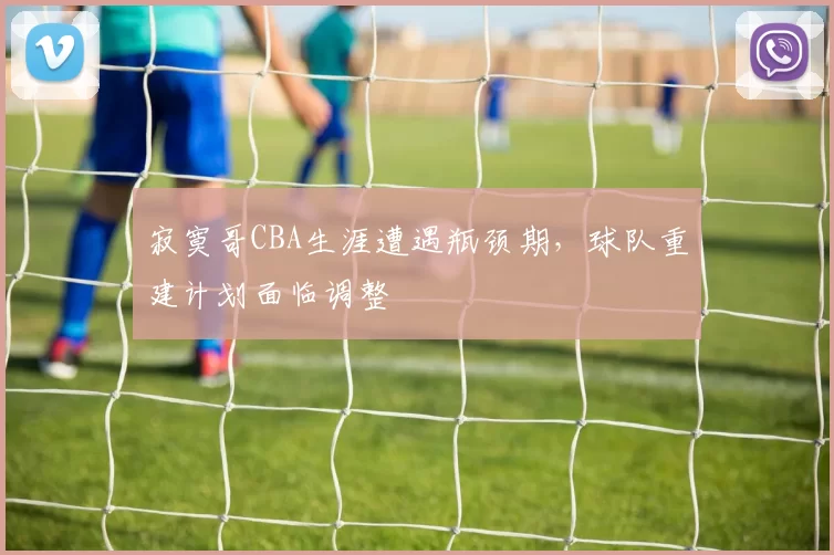 寂寞哥CBA生涯遭遇瓶颈期,球队重建计划面临调整