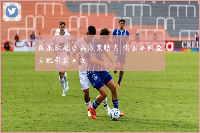 国米欧冠分成方案曝光 俱乐部收益分配引发关注