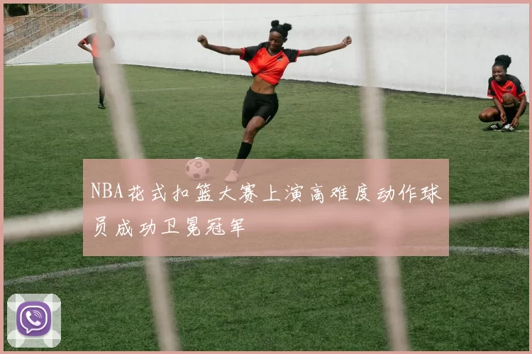 NBA花式扣篮大赛上演高难度动作球员成功卫冕冠军