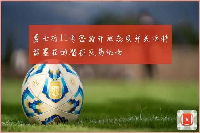 勇士对11号签持开放态度并关注特雷墨菲的潜在交易机会