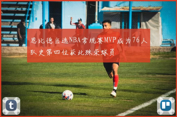 恩比德当选NBA常规赛MVP成为76人队史第四位获此殊荣球员