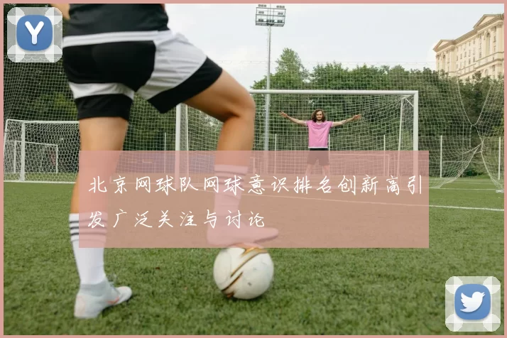 北京网球队网球意识排名创新高引发广泛关注与讨论