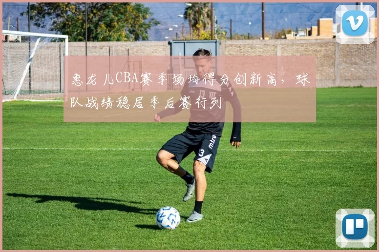 惠龙儿CBA赛季场均得分创新高，球队战绩稳居季后赛行列