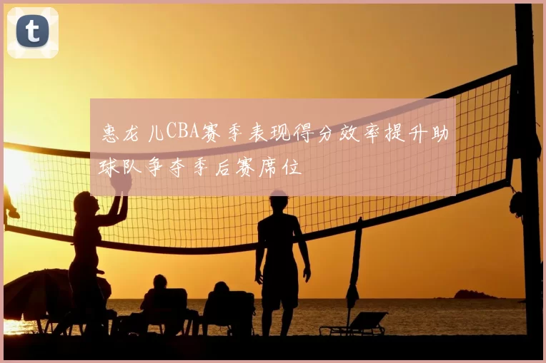惠龙儿CBA赛季表现得分效率提升助球队争夺季后赛席位