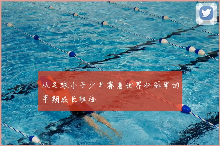 从足球小子少年赛看世界杯冠军的早期成长轨迹