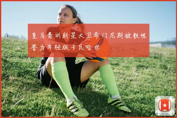 皇马青训新星大卫希门尼斯被教练誉为年轻版卡瓦哈尔