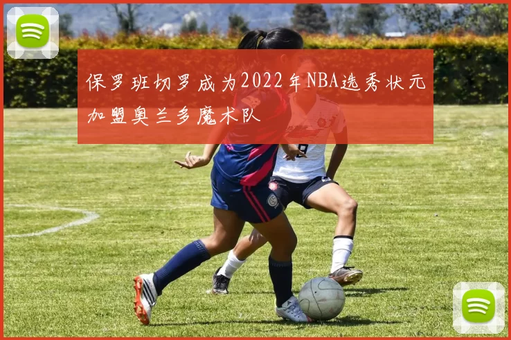 保罗班切罗成为2022年NBA选秀状元加盟奥兰多魔术队