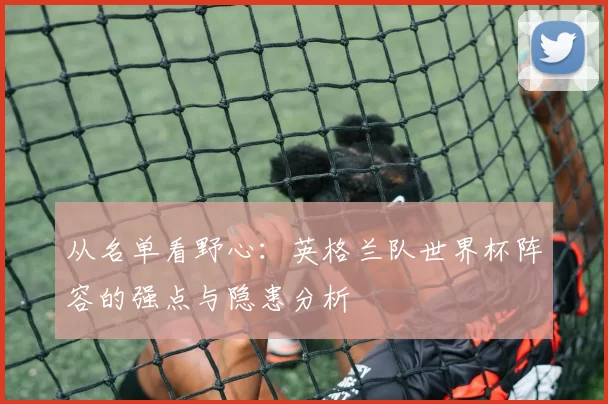 从名单看野心：英格兰队世界杯阵容的强点与隐患分析