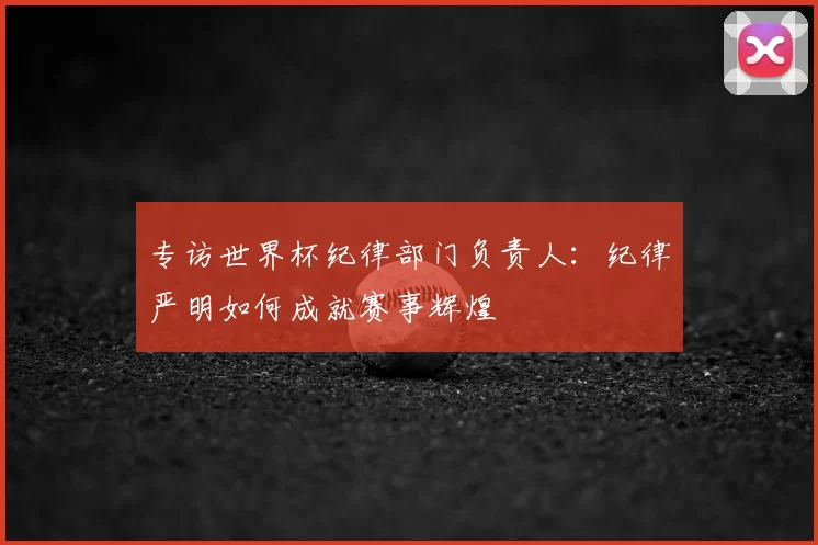 专访世界杯纪律部门负责人：纪律严明如何成就赛事辉煌