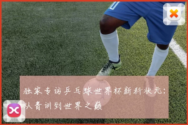 独家专访乒乓球世界杯新科状元：从青训到世界之巅