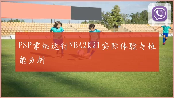 PSP掌机运行NBA2K21实际体验与性能分析