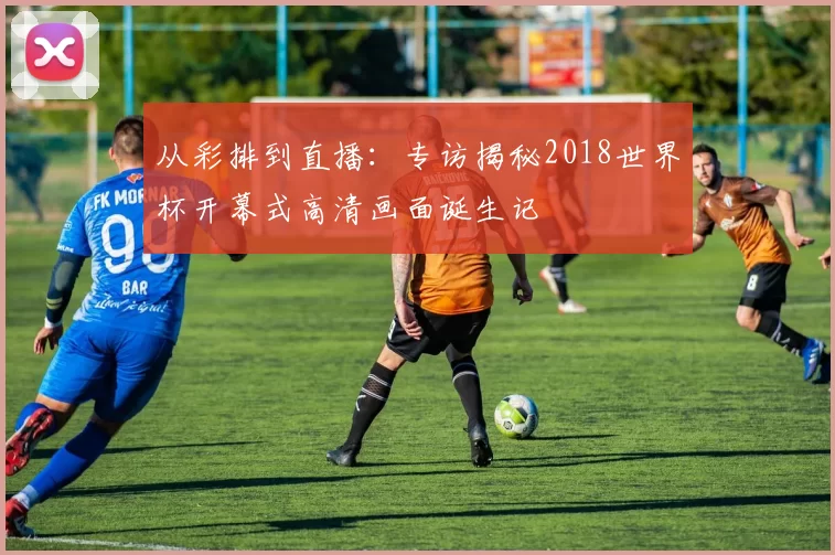 从彩排到直播：专访揭秘2018世界杯开幕式高清画面诞生记
