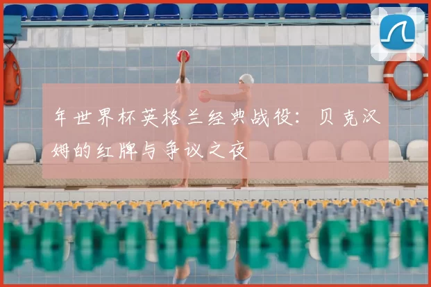 年世界杯英格兰经典战役:贝克汉姆的红牌与争议之夜
