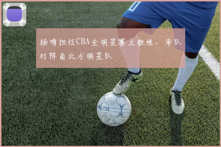 杨鸣担任CBA全明星赛主教练,率队对阵南北方明星队