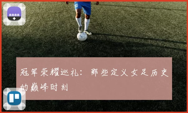 冠军荣耀巡礼:那些定义女足历史的巅峰时刻