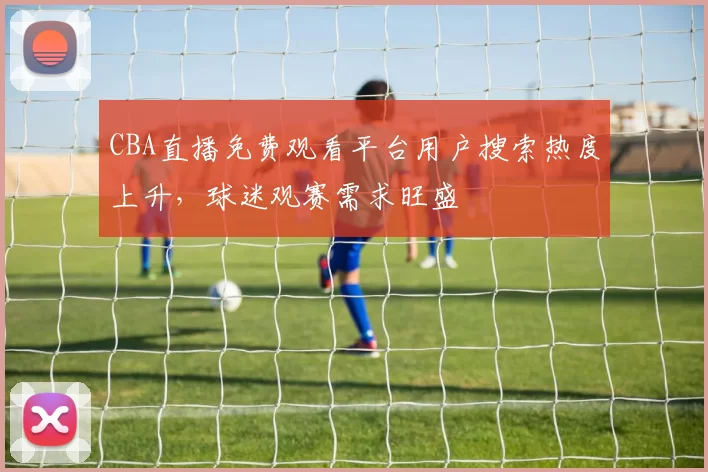 CBA直播免费观看平台用户搜索热度上升,球迷观赛需求旺盛