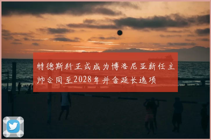 特德斯科正式成为博洛尼亚新任主帅合同至2028年并含延长选项