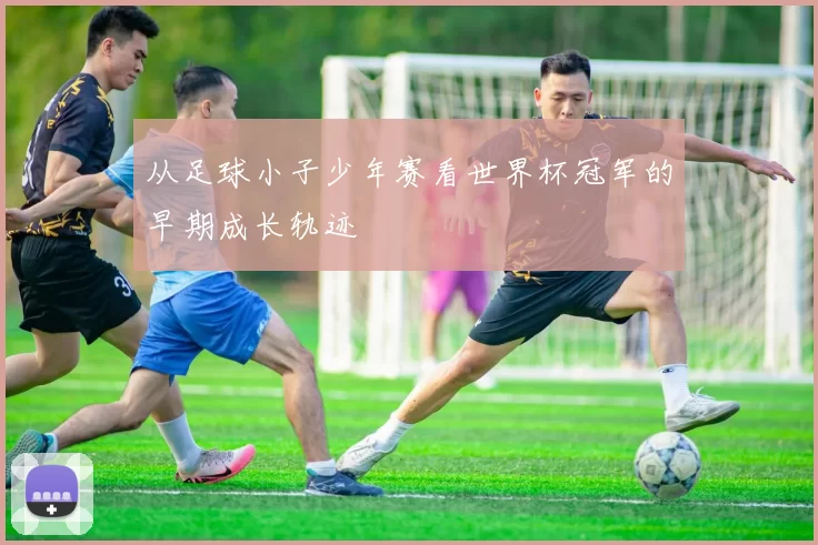 从足球小子少年赛看世界杯冠军的早期成长轨迹