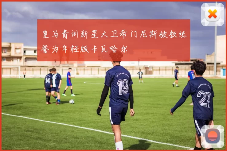 皇马青训新星大卫希门尼斯被教练誉为年轻版卡瓦哈尔