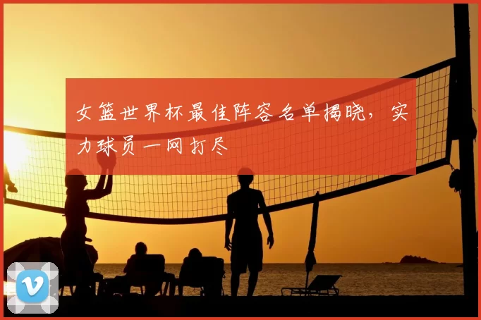 女篮世界杯最佳阵容名单揭晓,实力球员一网打尽