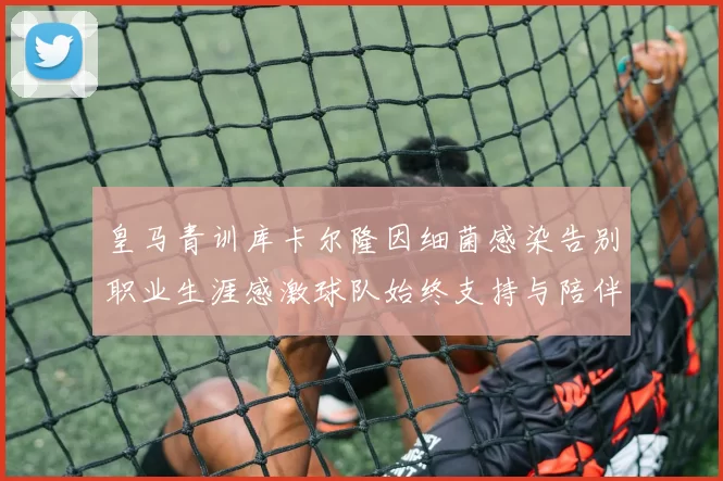 皇马青训库卡尔隆因细菌感染告别职业生涯感激球队始终支持与陪伴