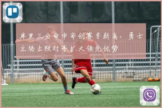 库里三分命中率创赛季新高，勇士主场击败对手扩大领先优势