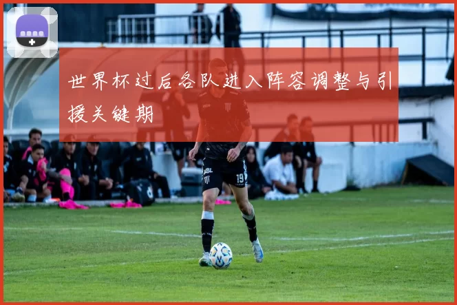世界杯过后各队进入阵容调整与引援关键期