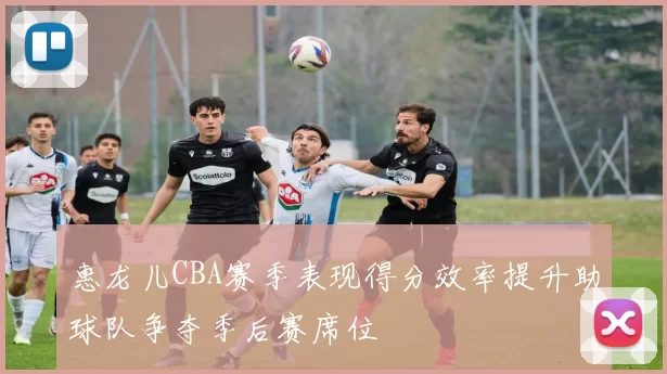 惠龙儿CBA赛季表现得分效率提升助球队争夺季后赛席位
