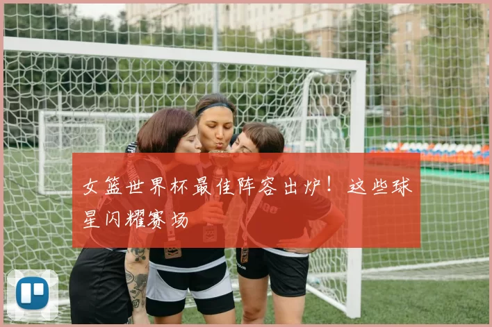 女篮世界杯最佳阵容出炉!这些球星闪耀赛场