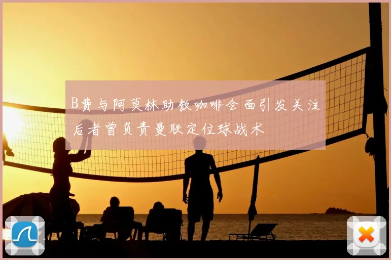 B费与阿莫林助教咖啡会面引发关注后者曾负责曼联定位球战术