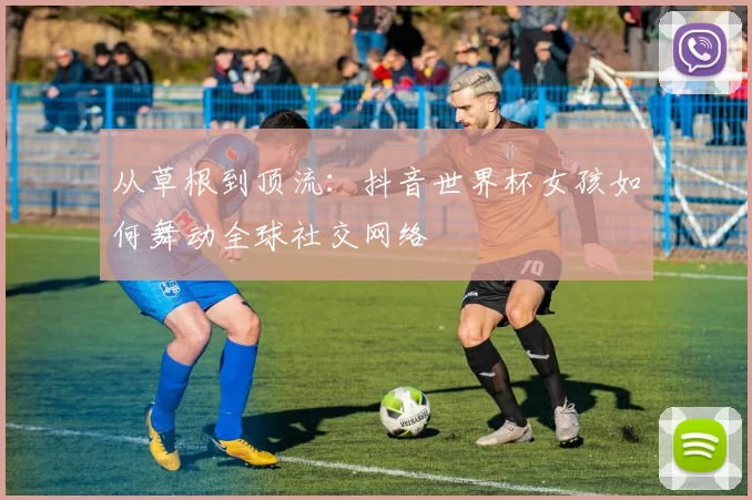 从草根到顶流：抖音世界杯女孩如何舞动全球社交网络
