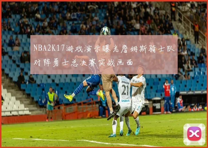 NBA2K17游戏演示曝光詹姆斯骑士队对阵勇士总决赛实战画面