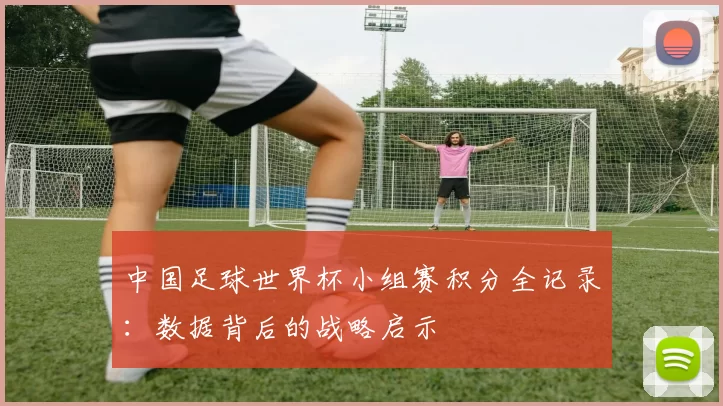 中国足球世界杯小组赛积分全记录：数据背后的战略启示
