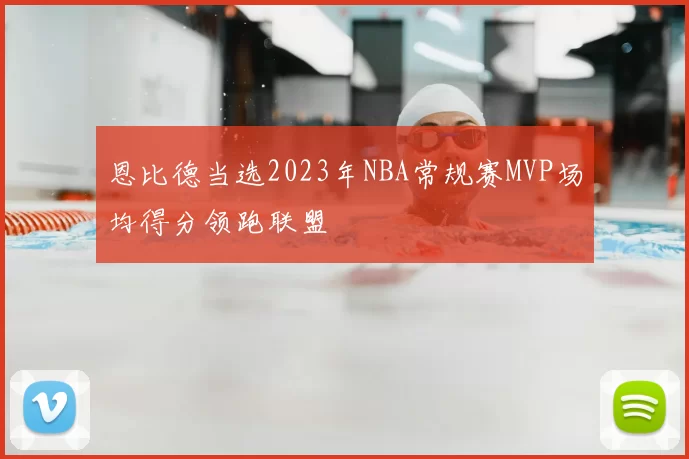恩比德当选2023年NBA常规赛MVP场均得分领跑联盟