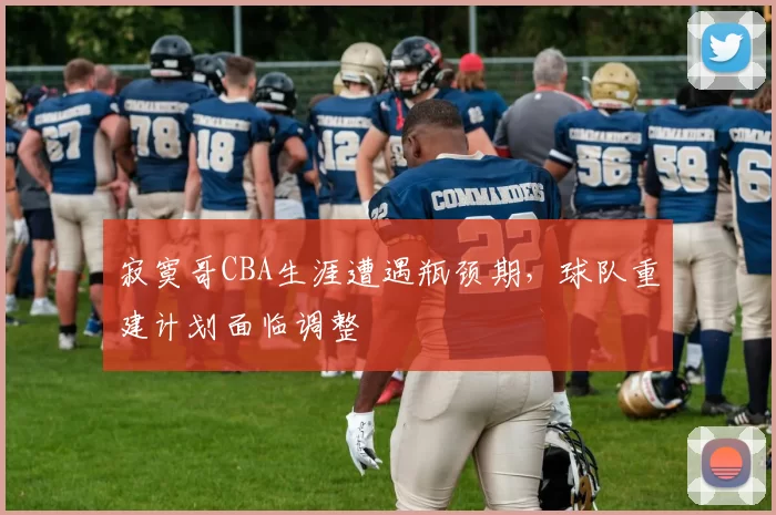 寂寞哥CBA生涯遭遇瓶颈期，球队重建计划面临调整
